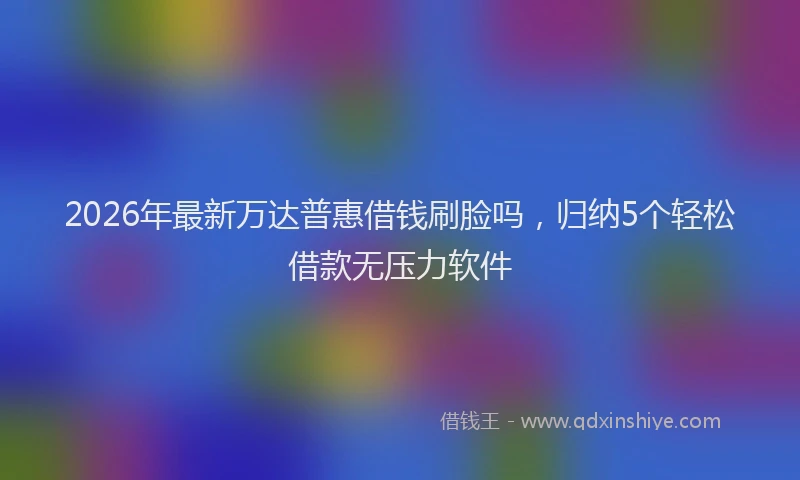 2026年最新万达普惠借钱刷脸吗，归纳5个轻松借款无压力软件