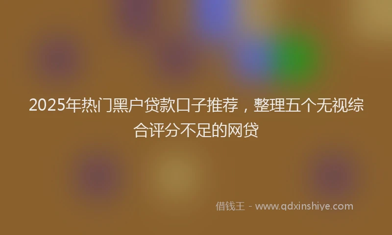 2025年热门黑户贷款口子推荐，整理五个无视综合评分不足的网贷