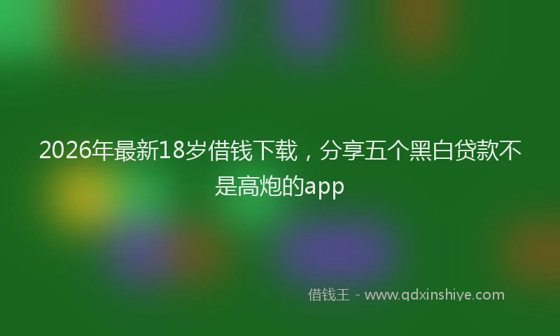 2026年最新18岁借钱下载，分享五个黑白贷款不是高炮的app