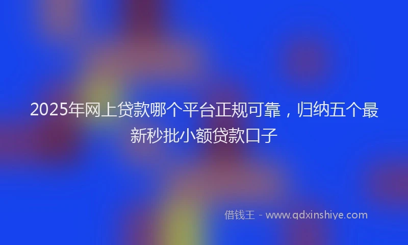 2025年网上贷款哪个平台正规可靠，归纳五个最新秒批小额贷款口子
