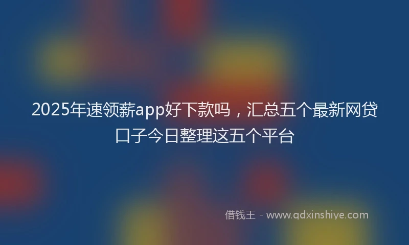 2025年速领薪app好下款吗，汇总五个最新网贷口子今日整理这五个平台
