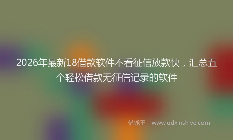 2026年最新18借款软件不看征信放款快，汇总五个轻松借款无征信记录的软件