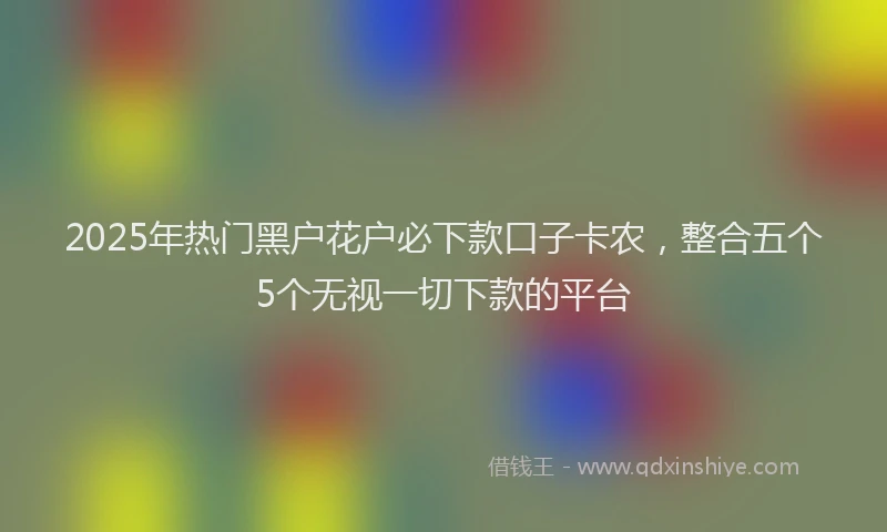 2025年热门黑户花户必下款口子卡农，整合五个5个无视一切下款的平台