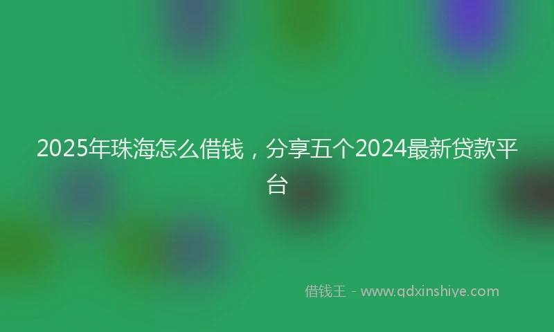 2025年珠海怎么借钱，分享五个2024最新贷款平台