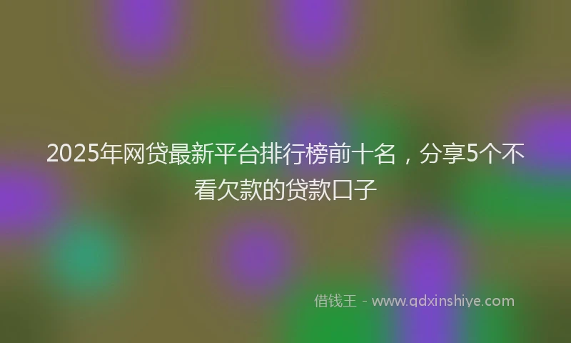 2025年网贷最新平台排行榜前十名，分享5个不看欠款的贷款口子