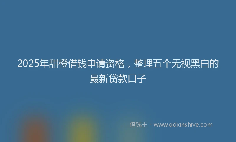 2025年甜橙借钱申请资格，整理五个无视黑白的最新贷款口子