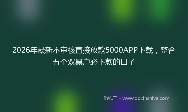 2026年最新不审核直接放款5000APP下载,整合五个双黑户必下款的口子