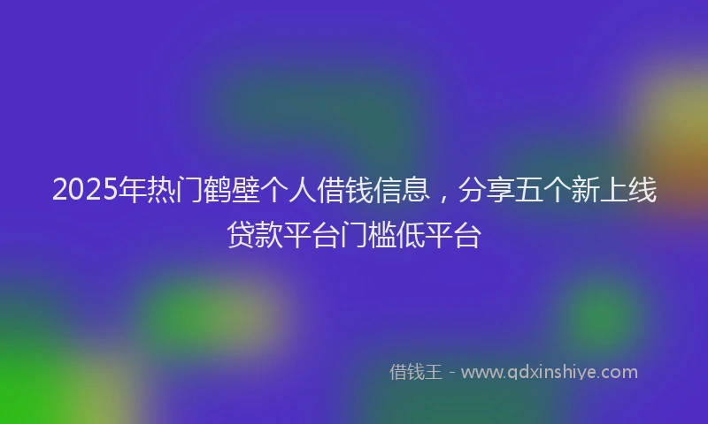 2025年热门鹤壁个人借钱信息,分享五个新上线贷款平台门槛低平台