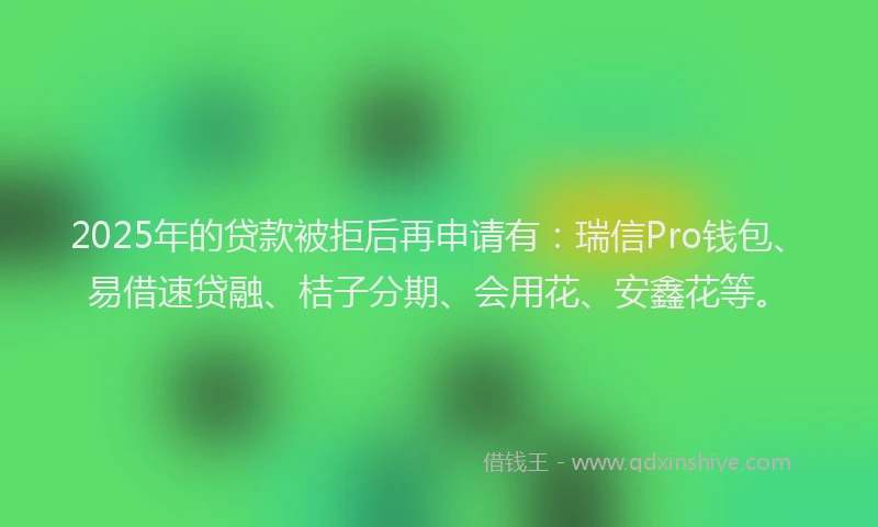 2025年的贷款被拒后再申请有：瑞信Pro钱包、易借速贷融、桔子分期、会用花、安鑫花等。