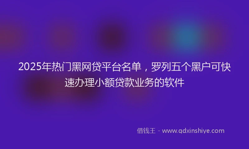 2025年热门黑网贷平台名单，罗列五个黑户可快速办理小额贷款业务的软件