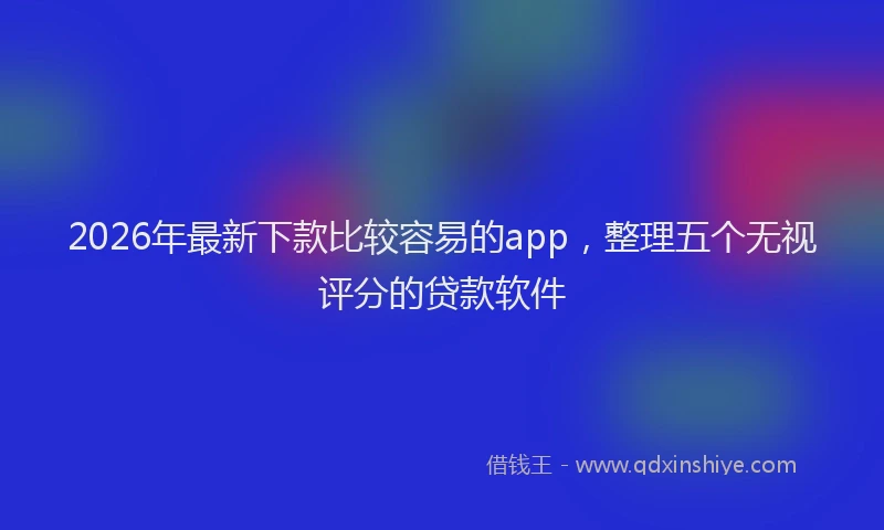 2026年最新下款比较容易的app，整理五个无视评分的贷款软件