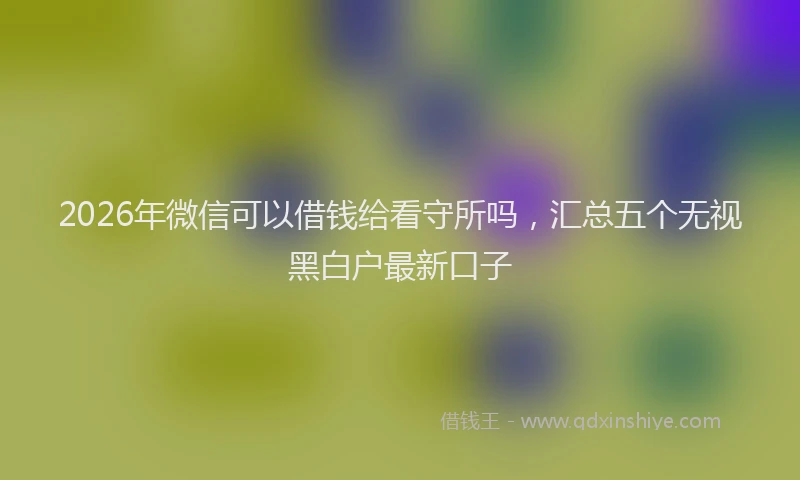 2026年微信可以借钱给看守所吗，汇总五个无视黑白户最新口子