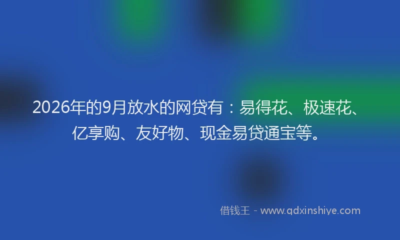 2026年的9月放水的网贷有:易得花、极速花、亿享购、友好物、现金易贷通宝等。