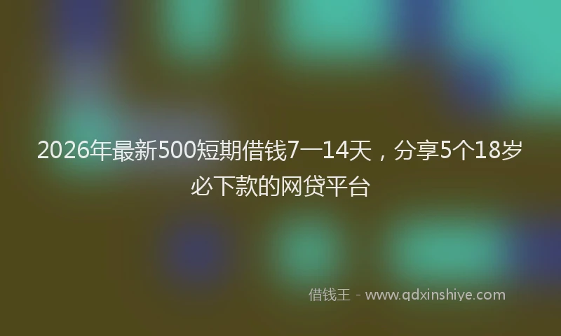 2026年最新500短期借钱7一14天,分享5个18岁必下款的网贷平台
