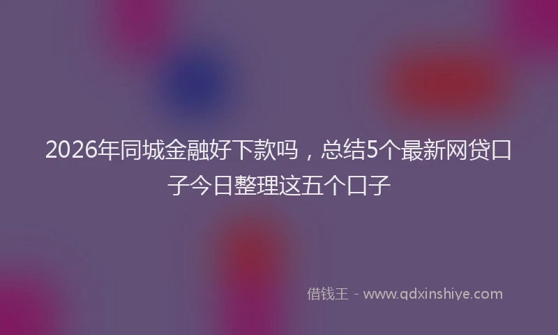 2026年同城金融好下款吗,总结5个最新网贷口子今日整理这五个口子