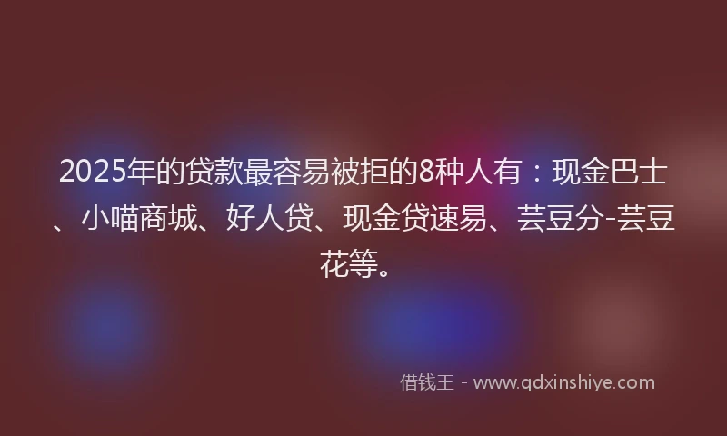2025年的贷款最容易被拒的8种人有：现金巴士、小喵商城、好人贷、现金贷速易、芸豆分-芸豆花等。