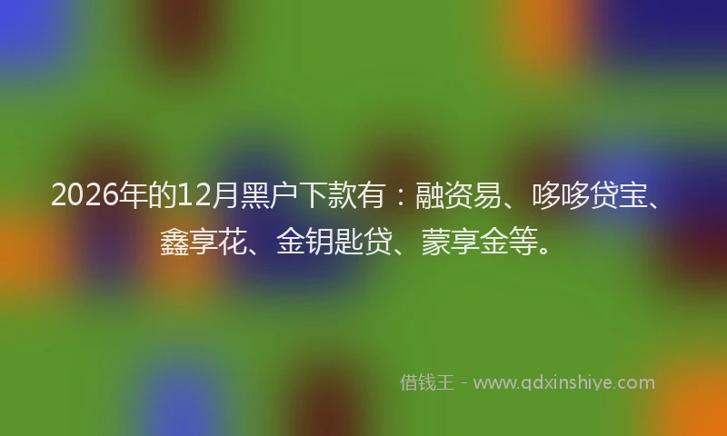 2026年的12月黑户下款有:融资易、哆哆贷宝、鑫享花、金钥匙贷、蒙享金等。