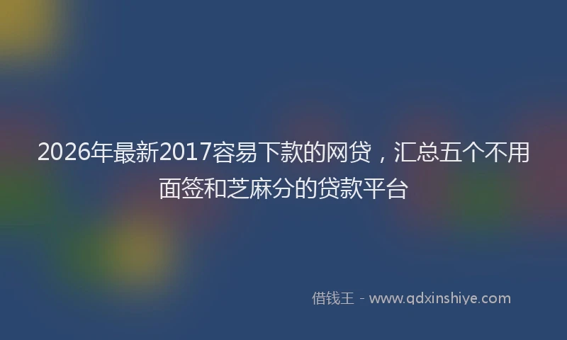2026年最新2017容易下款的网贷,汇总五个不用面签和芝麻分的贷款平台