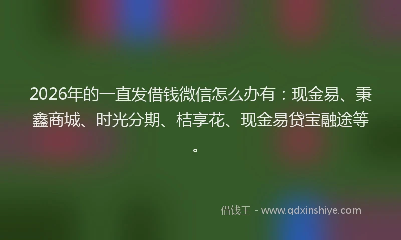 2026年的一直发借钱微信怎么办有：现金易、秉鑫商城、时光分期、桔享花、现金易贷宝融途等。