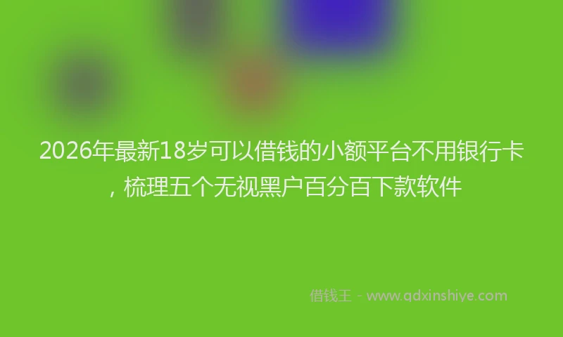 2026年最新18岁可以借钱的小额平台不用银行卡,梳理五个无视黑户百分百下款软件