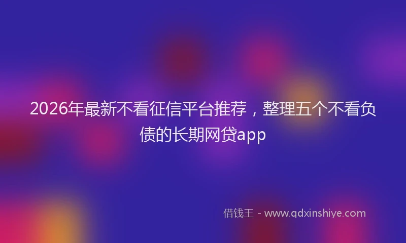 2026年最新不看征信平台推荐，整理五个不看负债的长期网贷app