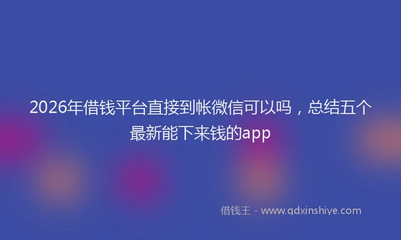 2026年借钱平台直接到帐微信可以吗，总结五个最新能下来钱的app