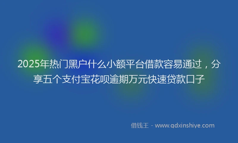2025年热门黑户什么小额平台借款容易通过，分享五个支付宝花呗逾期万元快速贷款口子