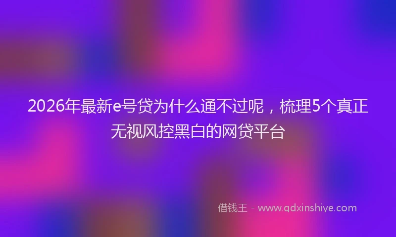 2026年最新e号贷为什么通不过呢,梳理5个真正无视风控黑白的网贷平台