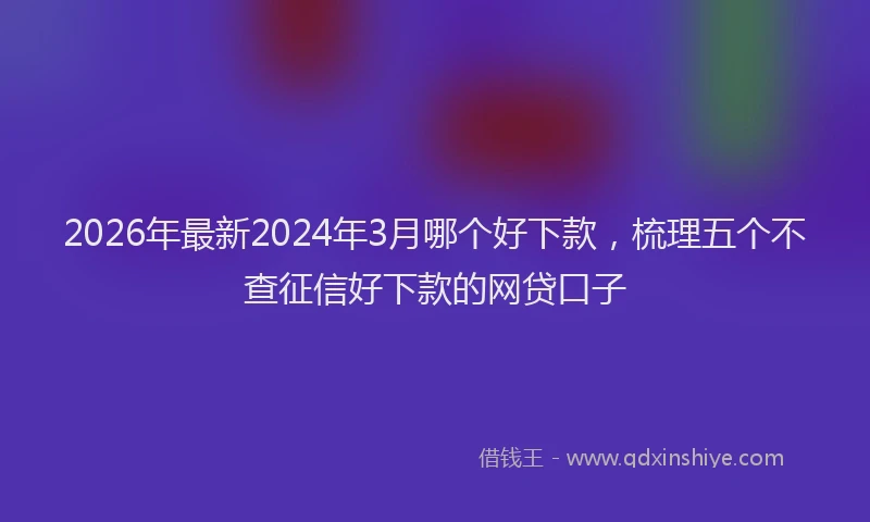 2026年最新2024年3月哪个好下款,梳理五个不查征信好下款的网贷口子
