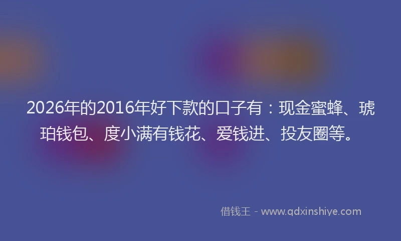 2026年的2016年好下款的口子有:现金蜜蜂、琥珀钱包、度小满有钱花、爱钱进、投友圈等。