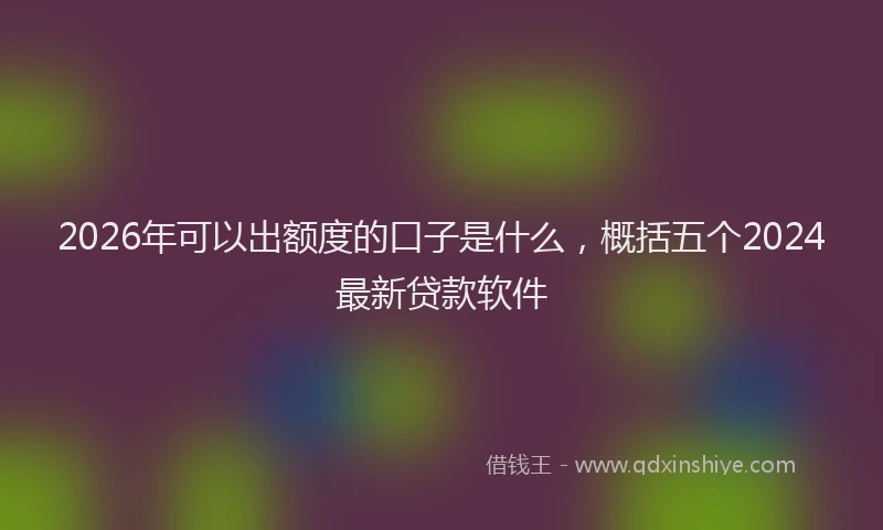 2026年可以出额度的口子是什么，概括五个2024最新贷款软件