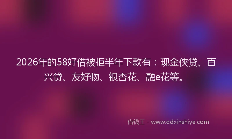 2026年的58好借被拒半年下款有:现金侠贷、百兴贷、友好物、银杏花、融e花等。