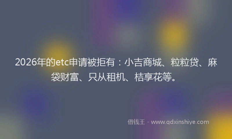 2026年的etc申请被拒有：小吉商城、粒粒贷、麻袋财富、只从租机、桔享花等。