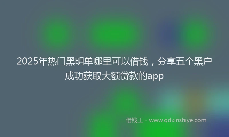 2025年热门黑明单哪里可以借钱，分享五个黑户成功获取大额贷款的app