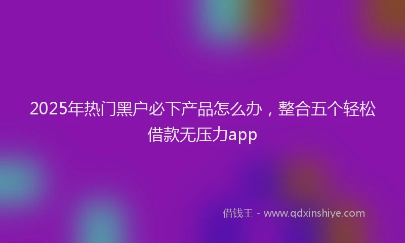 2025年热门黑户必下产品怎么办，整合五个轻松借款无压力app