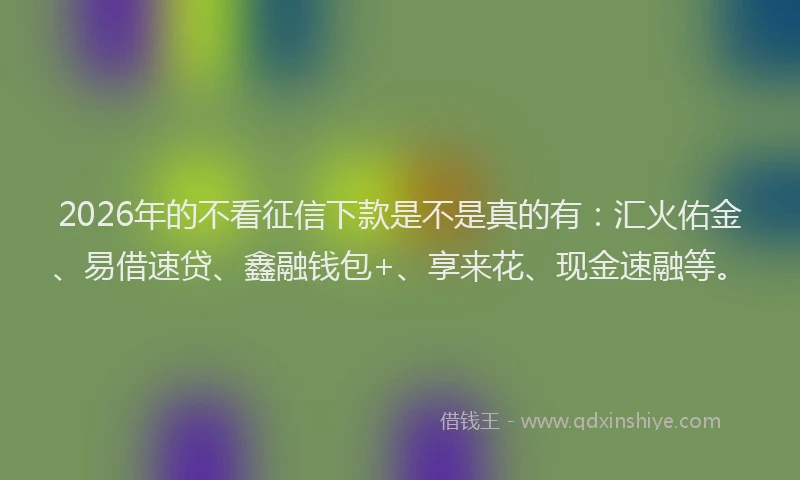 2026年的不看征信下款是不是真的有:汇火佑金、易借速贷、鑫融钱包+、享来花、现金速融等。