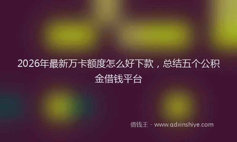 2026年最新万卡额度怎么好下款，总结五个公积金借钱平台