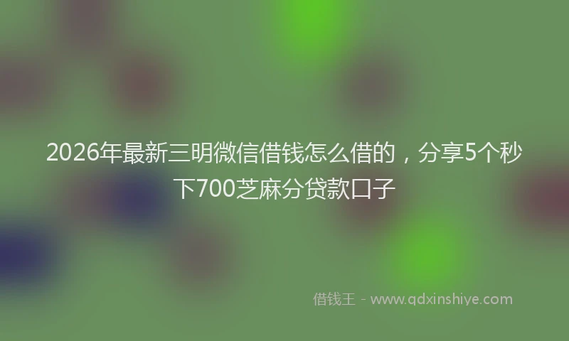 2026年最新三明微信借钱怎么借的，分享5个秒下700芝麻分贷款口子
