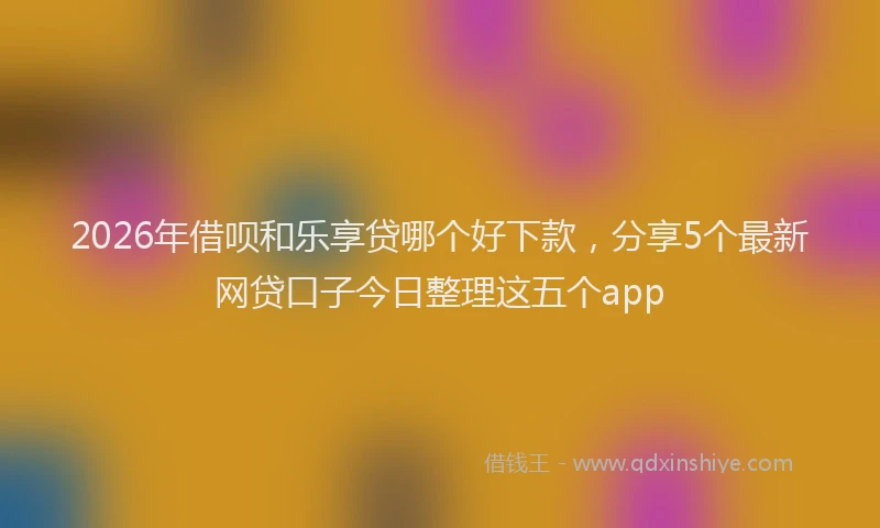 2026年借呗和乐享贷哪个好下款，分享5个最新网贷口子今日整理这五个app