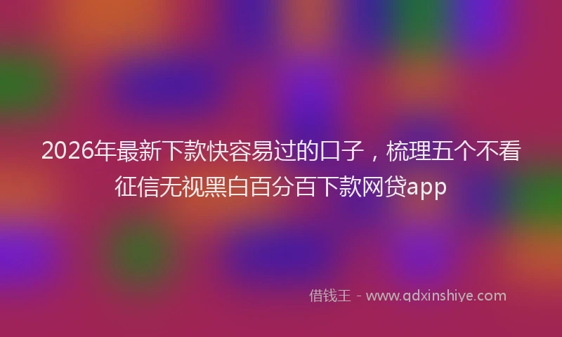2026年最新下款快容易过的口子,梳理五个不看征信无视黑白百分百下款网贷app
