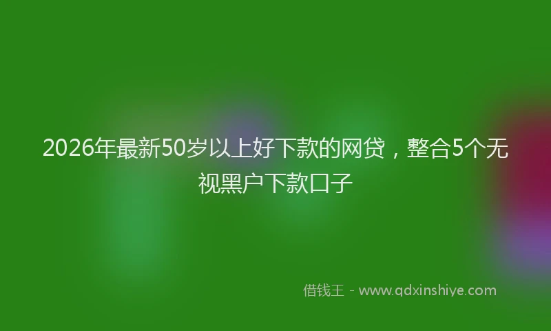 2026年最新50岁以上好下款的网贷，整合5个无视黑户下款口子