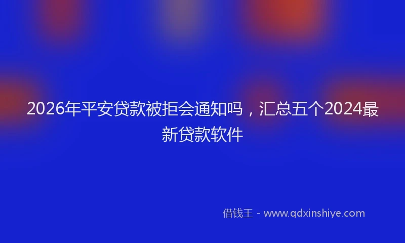 2026年平安贷款被拒会通知吗，汇总五个2024最新贷款软件