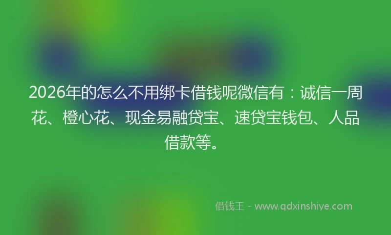 2026年的怎么不用绑卡借钱呢微信有：诚信一周花、橙心花、现金易融贷宝、速贷宝钱包、人品借款等。
