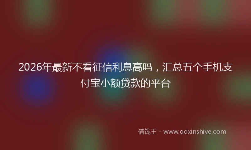 2026年最新不看征信利息高吗,汇总五个手机支付宝小额贷款的平台