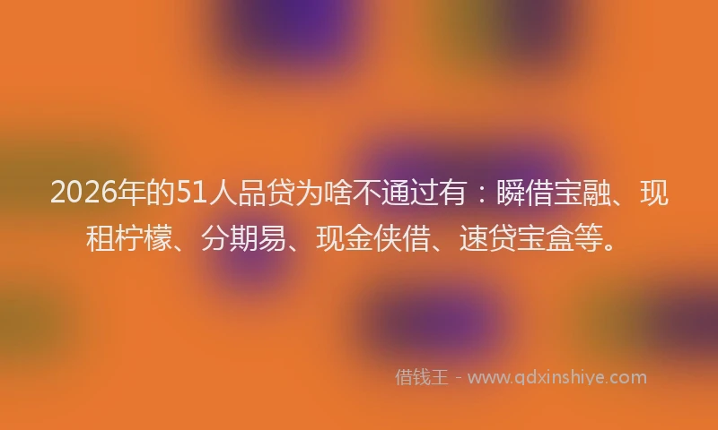 2026年的51人品贷为啥不通过有：瞬借宝融、现租柠檬、分期易、现金侠借、速贷宝盒等。