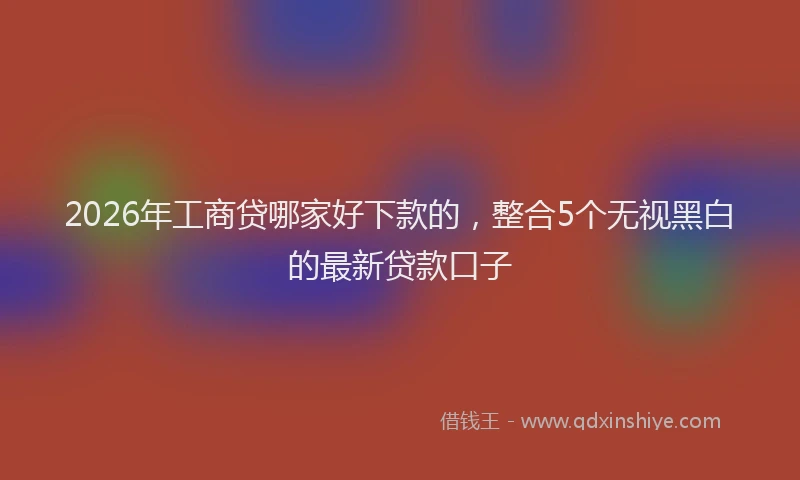 2026年工商贷哪家好下款的,整合5个无视黑白的最新贷款口子
