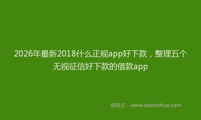 2026年最新2018什么正规app好下款，整理五个无视征信好下款的借款app