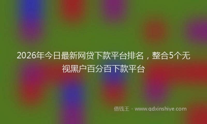 2026年今日最新网贷下款平台排名,整合5个无视黑户百分百下款平台