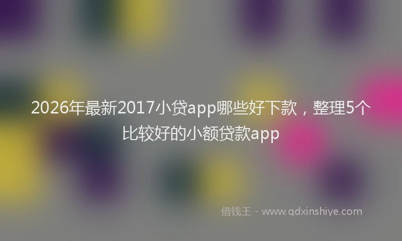 2026年最新2017小贷app哪些好下款,整理5个比较好的小额贷款app