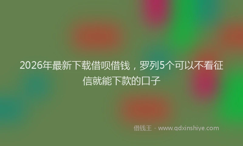 2026年最新下载借呗借钱,罗列5个可以不看征信就能下款的口子